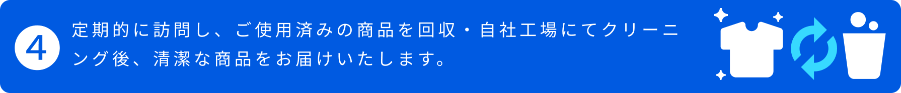 4.定期的に訪問し、ご使用済みの商品を回収・自社工場にてクリーニング後、清潔な商品をお届けいたします。