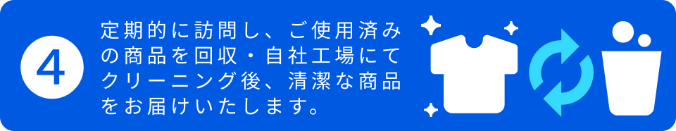 4.定期的に訪問し、ご使用済みの商品を回収・自社工場にてクリーニング後、清潔な商品をお届けいたします。